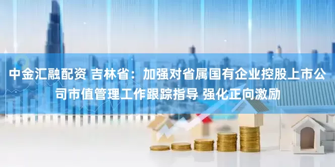 中金汇融配资 吉林省：加强对省属国有企业控股上市公司市值管理工作跟踪指导 强化正向激励