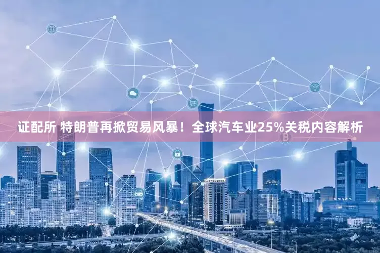 证配所 特朗普再掀贸易风暴！全球汽车业25%关税内容解析
