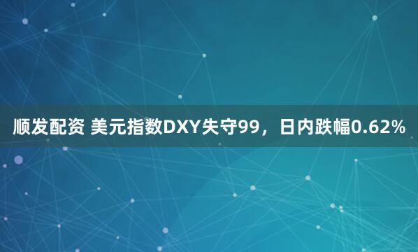 顺发配资 美元指数DXY失守99，日内跌幅0.62%