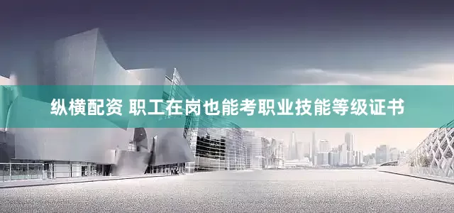 纵横配资 职工在岗也能考职业技能等级证书