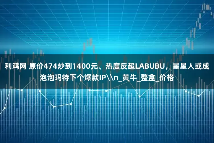 利鸿网 原价474炒到1400元、热度反超LABUBU，星星人或成泡泡玛特下个爆款IP\n_黄牛_整盒_价格