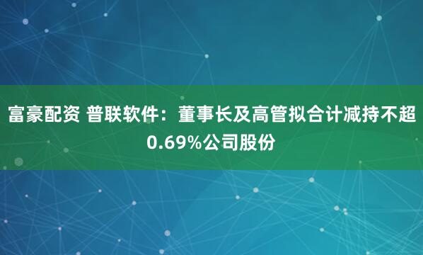 富豪配资 普联软件：董事长及高管拟合计减持不超0.69%公司股份