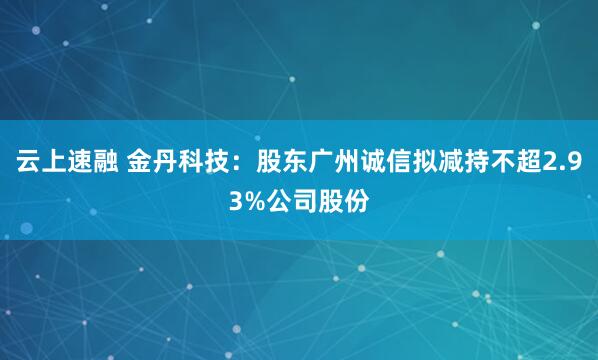 云上速融 金丹科技：股东广州诚信拟减持不超2.93%公司股份