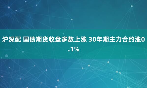 沪深配 国债期货收盘多数上涨 30年期主力合约涨0.1%