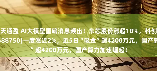 天通盈 AI大模型重磅消息频出！东芯股份涨超18%，科创芯片50ETF(588750)一度涨近2%，近5日“吸金”超4200万元，国产算力加速崛起！