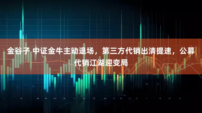 金谷子 中证金牛主动退场，第三方代销出清提速，公募代销江湖迎变局