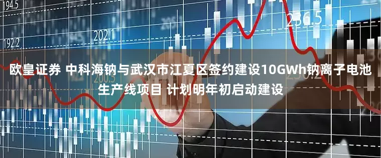 欧皇证券 中科海钠与武汉市江夏区签约建设10GWh钠离子电池生产线项目 计划明年初启动建设